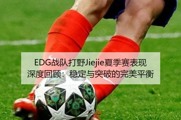 EDG战队打野Jiejie夏季赛表现深度回顾：稳定与突破的完美平衡